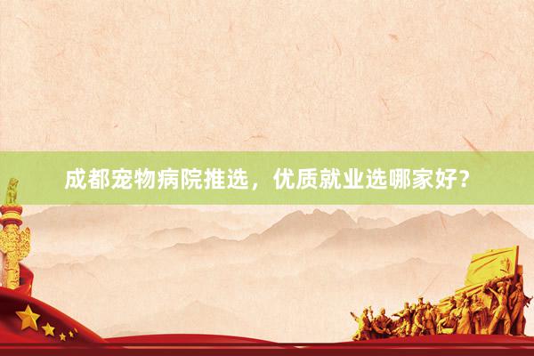 成都宠物病院推选，优质就业选哪家好？